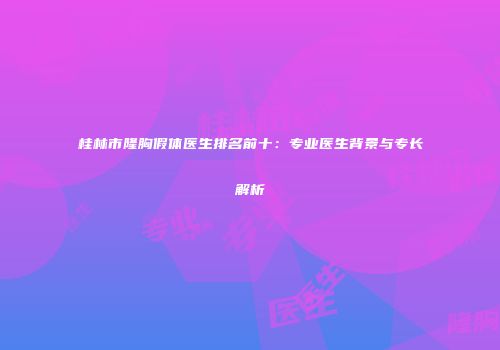 桂林市隆胸假体医生排名前十：专业医生背景与专长解析