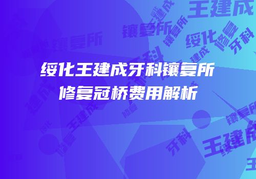 绥化王建成牙科镶复所修复冠桥费用解析
