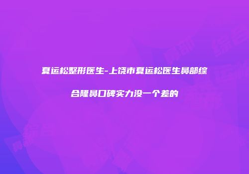 夏运松整形医生-上饶市夏运松医生鼻部综合隆鼻口碑实力没一个差的