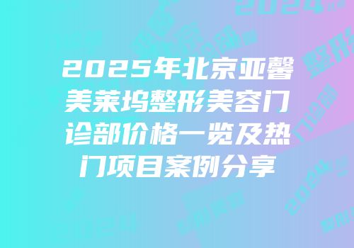 2025年北京亚馨美莱坞整形美容门诊部价格一览及热门项目案例分享