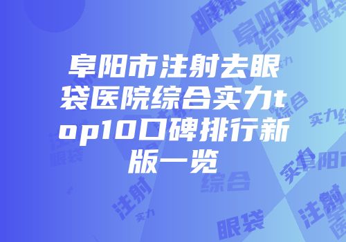阜阳市注射去眼袋医院综合实力top10口碑排行新版一览
