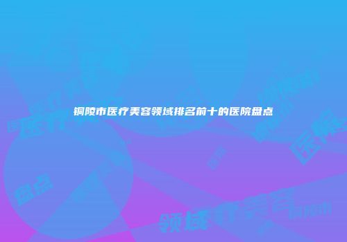 铜陵市医疗美容领域排名前十的医院盘点