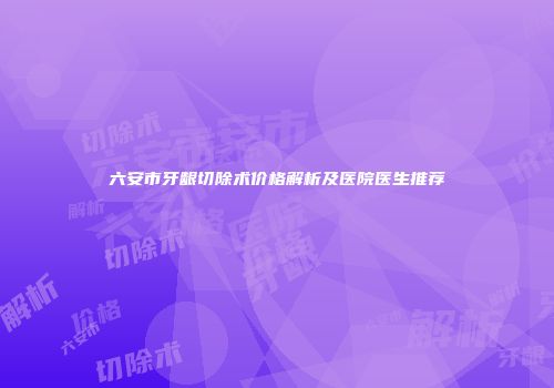 六安市牙龈切除术价格解析及医院医生推荐