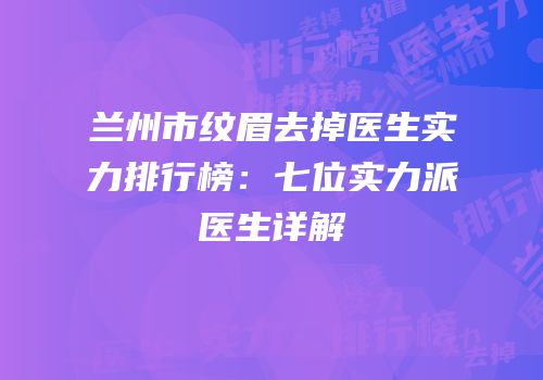 兰州市纹眉去掉医生实力排行榜：七位实力派医生详解