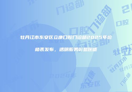 牡丹江市东安区立康口腔门诊部2025年价格表发布，透明服务彰显医德