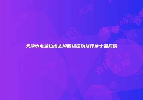 天津市电波拉皮去掉眼袋医院排行前十名揭晓