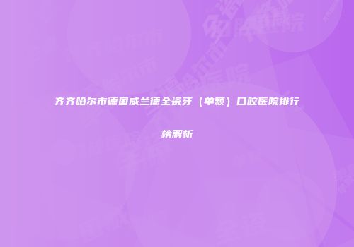 齐齐哈尔市德国威兰德全瓷牙（单颗）口腔医院排行榜解析