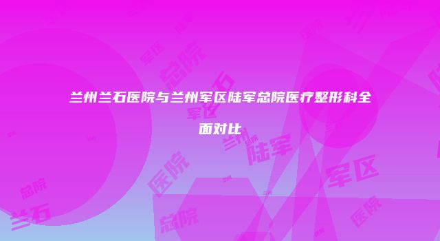 兰州兰石医院与兰州军区陆军总院医疗整形科全面对比