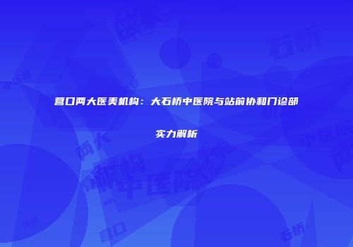 营口两大医美机构：大石桥中医院与站前协和门诊部实力解析