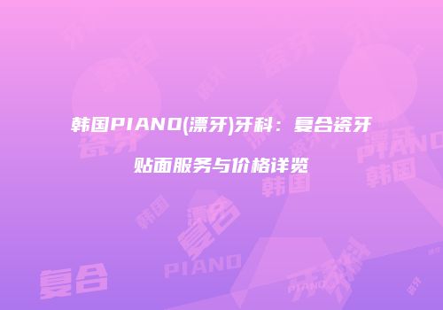 韩国PIANO(漂牙)牙科：复合瓷牙贴面服务与价格详览