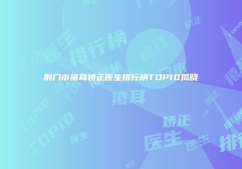 荆门市猿耳矫正医生排行榜TOP10揭晓