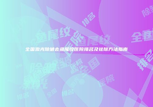 全国激光除皱去鱼尾纹医院排名及祛除方法指南
