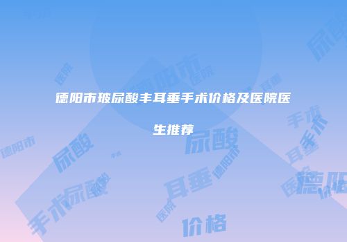 德阳市玻尿酸丰耳垂手术价格及医院医生推荐