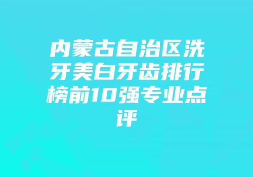 内蒙古自治区洗牙美白牙齿排行榜前10强专业点评