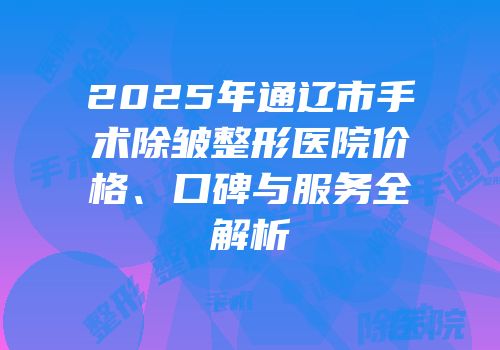 2025年通辽市手术除皱整形医院价格、口碑与服务全解析