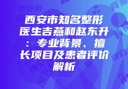 西安市知名整形医生吉燕和赵东升：专业背景、擅长项目及患者评价解析