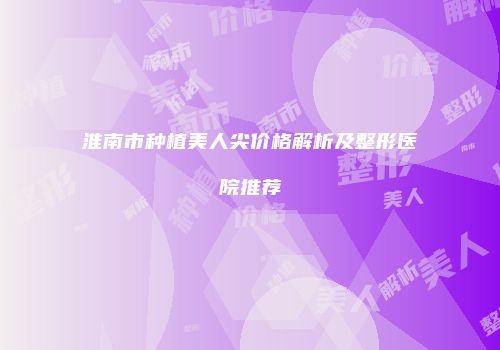淮南市种植美人尖价格解析及整形医院推荐
