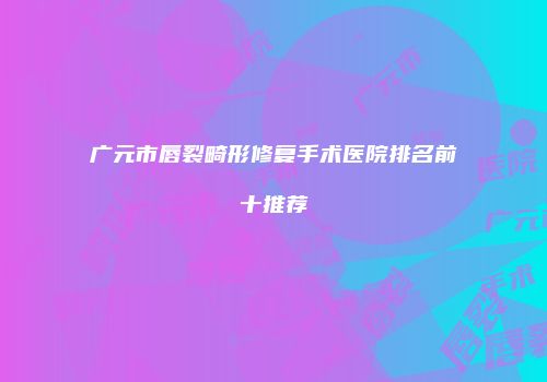 广元市唇裂畸形修复手术医院排名前十推荐