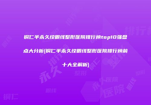 铜仁半永久纹眼线整形医院排行榜top10强盘点大分析(铜仁半永久纹眼线整形医院排行榜前十大全解析)