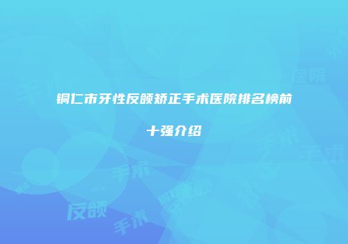 铜仁市牙性反颌矫正手术医院排名榜前十强介绍