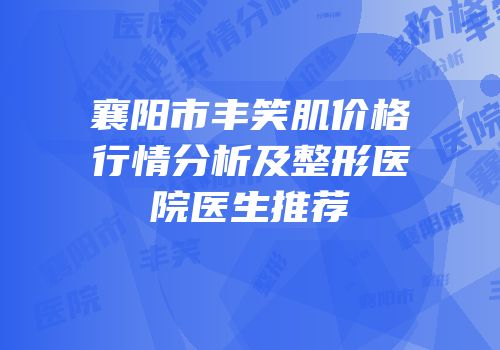 襄阳市丰笑肌价格行情分析及整形医院医生推荐