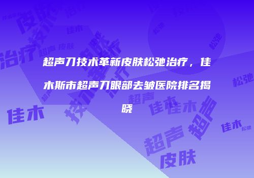 超声刀技术革新皮肤松弛治疗，佳木斯市超声刀眼部去皱医院排名揭晓