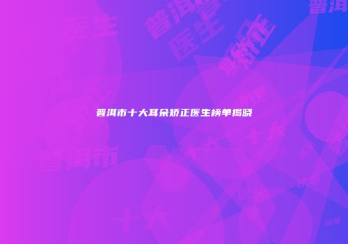 普洱市十大耳朵矫正医生榜单揭晓