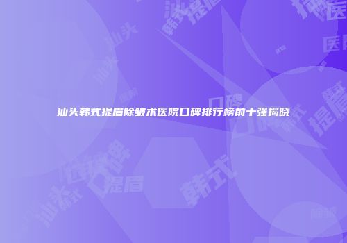 汕头韩式提眉除皱术医院口碑排行榜前十强揭晓