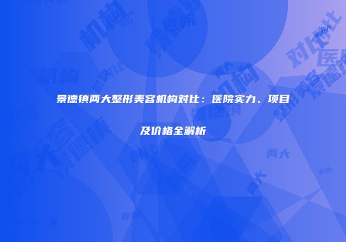 景德镇两大整形美容机构对比：医院实力、项目及价格全解析