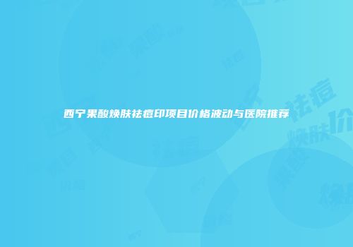 西宁果酸焕肤祛痘印项目价格波动与医院推荐