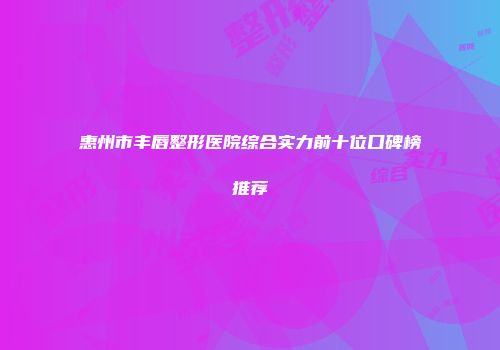 惠州市丰唇整形医院综合实力前十位口碑榜推荐