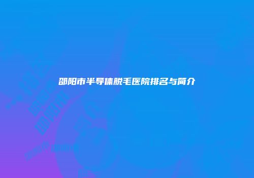 邵阳市半导体脱毛医院排名与简介