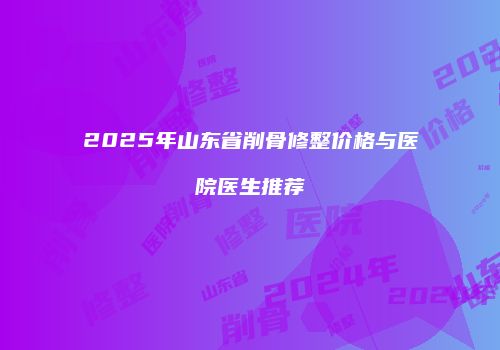 2025年山东省削骨修整价格与医院医生推荐