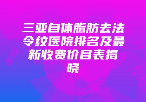 三亚自体脂肪去法令纹医院排名及最新收费价目表揭晓