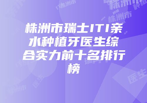 株洲市瑞士ITI亲水种植牙医生综合实力前十名排行榜
