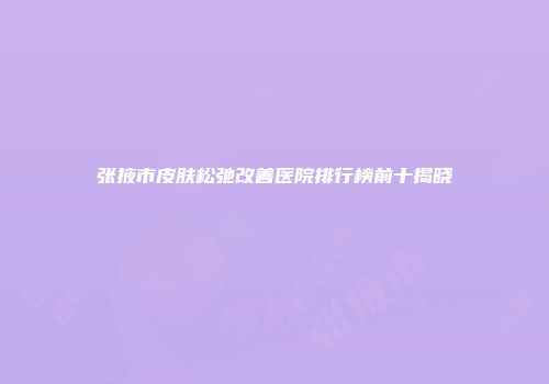 张掖市皮肤松弛改善医院排行榜前十揭晓