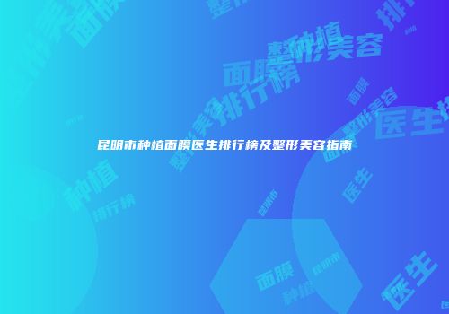 昆明市种植面膜医生排行榜及整形美容指南