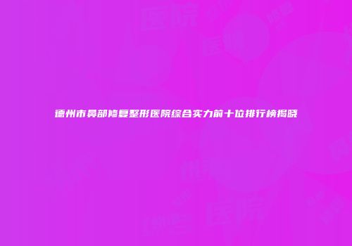 德州市鼻部修复整形医院综合实力前十位排行榜揭晓