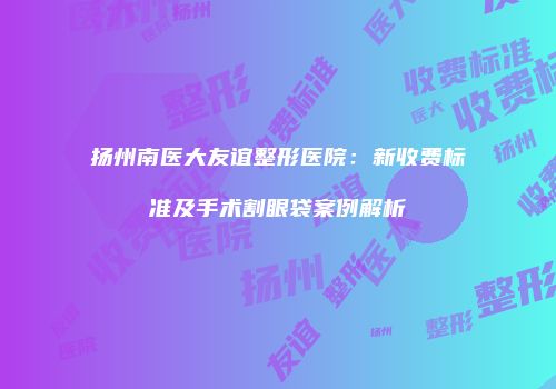 扬州南医大友谊整形医院：新收费标准及手术割眼袋案例解析