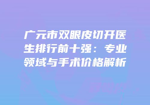 广元市双眼皮切开医生排行前十强：专业领域与手术价格解析