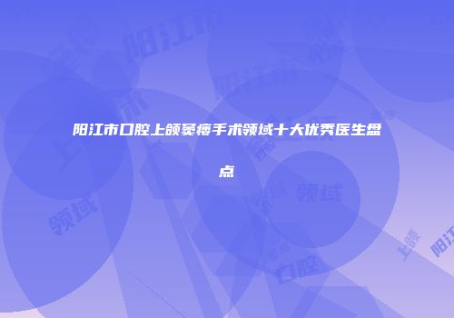 阳江市口腔上颌窦瘘手术领域十大优秀医生盘点