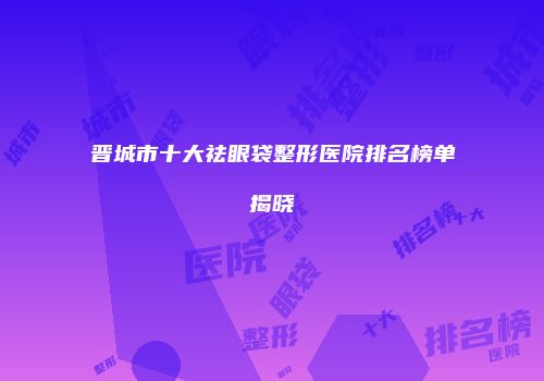 晋城市十大祛眼袋整形医院排名榜单揭晓