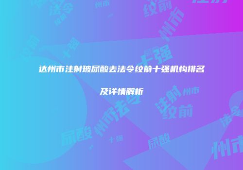 达州市注射玻尿酸去法令纹前十强机构排名及详情解析