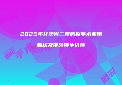 2025年甘肃省二度唇裂手术费用解析及医院医生推荐