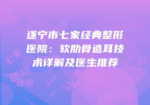 遂宁市七家经典整形医院：软肋骨造耳技术详解及医生推荐