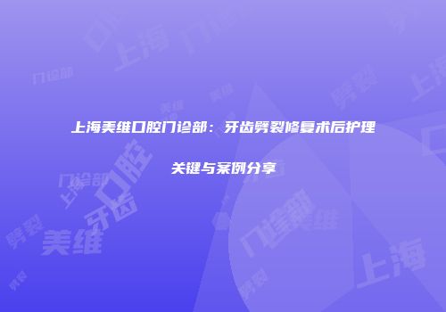 上海美维口腔门诊部：牙齿劈裂修复术后护理关键与案例分享