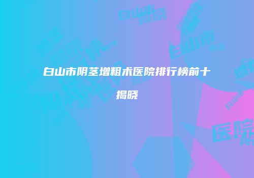 白山市阴茎增粗术医院排行榜前十揭晓