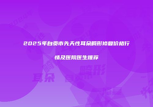 2025年自贡市先天性耳朵畸形修复价格行情及医院医生推荐