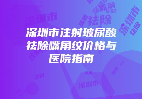 深圳市注射玻尿酸祛除嘴角纹价格与医院指南