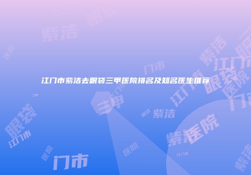 江门市紫洁去眼袋三甲医院排名及知名医生推荐